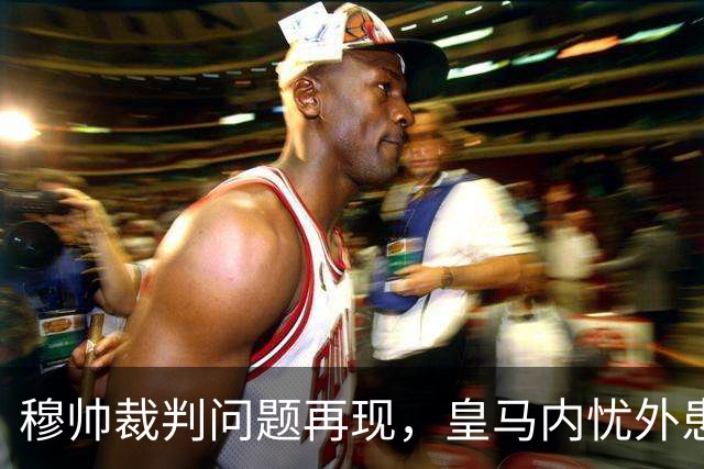 穆帅"裁判问题"再现，皇马内忧外患堪忧争冠希望